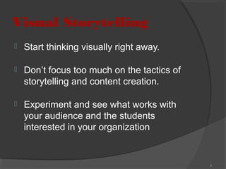 Visual Storytelling


Start thinking visually right away.



Don’t focus too much on the tactics of
storytelling and content creation.



Experiment and see what works with
your audience and the students
interested in your organization

8

 