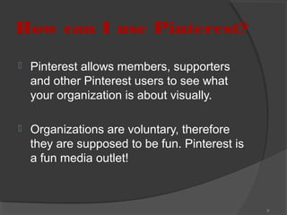 How can I use Pinterest?


Pinterest allows members, supporters
and other Pinterest users to see what
your organization is about visually.



Organizations are voluntary, therefore
they are supposed to be fun. Pinterest is
a fun media outlet!

9

 