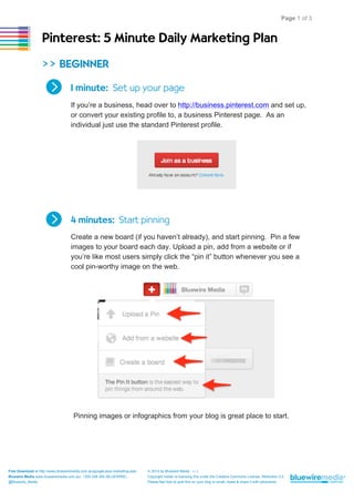 Page 1 of 3

Pinterest: 5 Minute Daily Marketing Plan
>> BEGINNER
1 minute: Set up your page
,

If you’re a business, head over to http://business.pinterest.com and set up,
or convert your existing profile to, a business Pinterest page. As an
individual just use the standard Pinterest profile.

4 minutes: Start pinning
,

Create a new board (if you haven’t already), and start pinning. Pin a few
images to your board each day. Upload a pin, add from a website or if
you’re like most users simply click the “pin it” button whenever you see a
cool pin-worthy image on the web.

Pinning images or infographics from your blog is great place to start.

Free Download at http://www.bluewiremedia.com.au/google-plus-marketing-plan

© 2014 by Bluewire Media

Bluewire Media www.bluewiremedia.com.au/ 1300 258 394 (BLUEWIRE)
@Bluewire_Media

Copyright holder is licensing this under the Creative Commons License, Attribution 3.0
Please feel free to post this on your blog or email, tweet & share it with whomever.

v1.2

 