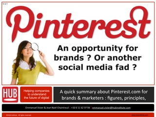 V 2.1




                                                                                   An opportunity for
                                                                                  brands ? Or another
                                                                                   social media fad ?

                                          Helping companies
                                             to understand
                                                                                          A	
  quick	
  summary	
  about	
  Pinterest.com	
  for	
  	
  	
  	
  	
  	
  
                                          the future of digital                            brands	
  &	
  marketers	
  :	
  ﬁgures,	
  principles,	
  
                                              Emmanuel	
  Vivier	
  &	
  Jean	
  Noel	
  Chaintreuil	
  |	
  +33	
  6	
  11	
  62	
  37	
  94	
  |	
  emmanuel.vivier@hubinsAtute.com

   ©HUB	
  InsAtute.	
  	
  All	
  rights	
  reserved	
  .	
                                                                                                                            www.hubinsAtute.com	
  ›   	
  
 