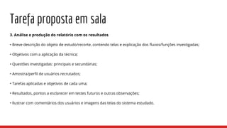 Tarefa proposta em sala
3. Análise e produção do relatório com os resultados
• Breve descrição do objeto de estudo/recorte, contendo telas e explicação dos fluxos/funções investigadas;
• Objetivos com a aplicação da técnica;
• Questões investigadas: principais e secundárias;
• Amostra/perfil de usuários recrutados;
• Tarefas aplicadas e objetivos de cada uma;
• Resultados, pontos a esclarecer em testes futuros e outras observações;
• Ilustrar com comentários dos usuários e imagens das telas do sistema estudado.
 