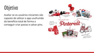 Objetivo
Avaliar se os usuários iniciantes são
capazes de utilizar o app usufruindo
do benefício total de forma a
conseguir criar pastas e salvar pins.
 
