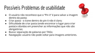 Possíveis Problemas de usabilidade
● O usuário não reconhece que o “Pin it” é para salvar a imagem
dentro da pasta;
● Criar pasta - o ícone dentro do pin it não é claro;
● Dificuldade de criar pasta (onde encontrar o lugar para criar
pasta) e dúvidas em preencher as informações que não são
obrigatórias;
● Busca: separação de palavras por TAGs;
● Navegação: usuário não pode voltar para imagens anteriores.
 