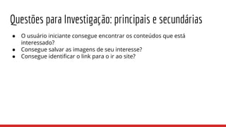 Questões para Investigação: principais e secundárias
● O usuário iniciante consegue encontrar os conteúdos que está
interessado?
● Consegue salvar as imagens de seu interesse?
● Consegue identificar o link para o ir ao site?
 