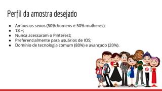 Perfil da amostra desejado
● Ambos os sexos (50% homens e 50% mulheres);
● 18 +;
● Nunca acessaram o Pinterest;
● Preferencialmente para usuários de IOS;
● Domínio de tecnologia comum (80%) e avançado (20%).
 