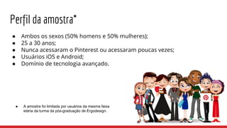 Perfil da amostra*
● Ambos os sexos (50% homens e 50% mulheres);
● 25 a 30 anos;
● Nunca acessaram o Pinterest ou acessaram poucas vezes;
● Usuários iOS e Android;
● Domínio de tecnologia avançado.
● A amostra foi limitada por usuários da mesma faixa
etária da turma da pós-graduação de Ergodesign.
 