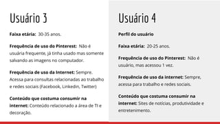 Usuário 3
Faixa etária: 30-35 anos.
Frequência de uso do Pinterest: Não é
usuária frequente, já tinha usado mas somente
salvando as imagens no computador.
Frequência de uso da Internet: Sempre.
Acessa para consultas relacionadas ao trabalho
e redes sociais (Facebook, Linkedin, Twitter)
Conteúdo que costuma consumir na
internet: Conteúdo relacionado a área de TI e
decoração.
Perfil do usuário
Faixa etária: 20-25 anos.
Frequência de uso do Pinterest: Não é
usuário, mas acessou 1 vez.
Frequência de uso da internet: Sempre,
acessa para trabalho e redes sociais.
Conteúdo que costuma consumir na
internet: Sites de notícias, produtividade e
entretenimento.
Usuário 4
 