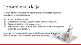 Desenvolvimento da Tarefa
O intuito foi desenvolve uma tarefa que abrangesse algumas
atividades principais do app:
1) Acesso (Cadastrar-se)
2) Encontrar conteúdo (buscar, clicar, ver detalhes, etc.)
3) Organizar (salvar, criar pastas, etc.)
4) Visite ou leia mais (acessar links externos a partir do app em
busca de mais detalhes)
A seguir veremos os principais insights que os participantes
trouxeram em cada uma dessas macro atividades.
 