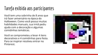Tarefa exibida aos participantes
Você tem uma sobrinha de 8 anos que
irá fazer aniversário na época do
Halloween. Como você possui muitas
habilidades manuais, sua irmã pediu
ajuda com a decoração e algumas
comidinhas temáticas.
Você se comprometeu a levar 4 itens
decorativos e 4 comidinhas para festa.
Para se inspirar resolveu entrar no
Pinterest.
 
