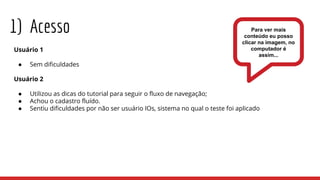 1) Acesso
Usuário 1
● Sem dificuldades
Usuário 2
● Utilizou as dicas do tutorial para seguir o fluxo de navegação;
● Achou o cadastro fluído.
● Sentiu dificuldades por não ser usuário IOs, sistema no qual o teste foi aplicado
Para ver mais
conteúdo eu posso
clicar na imagem, no
computador é
assim...
 