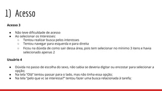 1) Acesso
Acesso 3
● Não teve dificuldade de acesso
● Ao selecionar os Interesses:
○ Tentou realizar busca pelos interesses
○ Tentou navegar para esquerda e para direita
○ Ficou na dúvida de como sair dessa área, pois tem selecionar no mínimo 3 itens e havia
selecionado apenas 2
Usuário 4
● Dúvida no passo de escolha do sexo, não sabia se deveria digitar ou encostar para selecionar a
opção;
● Na tela “Olá” tentou passar para o lado, mas não tinha essa opção;
● Na tela “pelo que vc se interessa?” tentou fazer uma busca relacionada à tarefa;
 