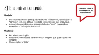 2) Encontrar conteúdo
Usuário 1
● Buscou diretamente pelas palavras chaves “halloween”, “decoração” e
“comidas” com isso obteve resultado satisfatório ao que procurava.
● A princípio não sabia o que esperar do botão “pin it”, mas acabou
entendendo pela ajuda do tutorial.
Usuário 2
● Fez a busca em inglês;
● Não sentiu dificuldades para encontrar imagens que queria para sua
coleção;
● Usou a palavra ¨kids¨
Eu queria salvar o
link desse site no
meu pinterest
 