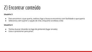 2) Encontrar conteúdo
Usuário 3
● Para encontrar o que queria, realizou logo a busca e encontrou com facilidade o que queria
● Selecionou sem querer a opção de chat, enquanto scrollava a tela
Usuário 4
● Tentou buscar clicando no logo do pinterest (lugar errado);
● Usou o pressionar para pinar;
 