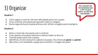 3) Organizar
Usuário 1
● Como seguiu o tutorial, não teve dificuldade para criar a pasta.
● Criou somente uma pasta para guardar todas as imagens.
● Numa segunda busca à pasta precisou dar refresh na página para enxergá-la.
Usuário 2
● Achou o ícone de criar pasta ruim e confuso;
● Criou apenas uma pasta sobrinha e colocou todos os itens lá;
● Tutorial ajudou para criar a pasta;
● Identificou um erro textual no cadastro da pasta. Ora chama de pasta ou painel;
● Não achou com facilidade a opção para transferir a imagem de pasta.
Se o tutorial não
me mostrasse que
o Pin it é para
salvar, eu não teria
encontrado...
 