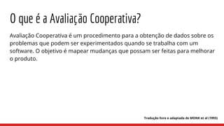 O que é a Avaliação Cooperativa?
Avaliação Cooperativa é um procedimento para a obtenção de dados sobre os
problemas que podem ser experimentados quando se trabalha com um
software. O objetivo é mapear mudanças que possam ser feitas para melhorar
o produto.
Tradução livre e adaptada de MONK et al (1993)
 