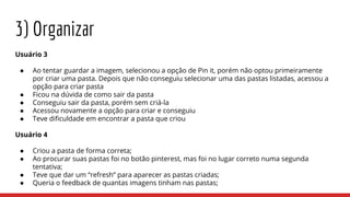 3) Organizar
Usuário 3
● Ao tentar guardar a imagem, selecionou a opção de Pin it, porém não optou primeiramente
por criar uma pasta. Depois que não conseguiu selecionar uma das pastas listadas, acessou a
opção para criar pasta
● Ficou na dúvida de como sair da pasta
● Conseguiu sair da pasta, porém sem criá-la
● Acessou novamente a opção para criar e conseguiu
● Teve dificuldade em encontrar a pasta que criou
Usuário 4
● Criou a pasta de forma correta;
● Ao procurar suas pastas foi no botão pinterest, mas foi no lugar correto numa segunda
tentativa;
● Teve que dar um “refresh” para aparecer as pastas criadas;
● Queria o feedback de quantas imagens tinham nas pastas;
 