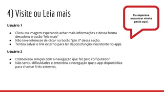 Usuário 1
● Clicou na imagem esperando achar mais informações e dessa forma
descobriu o botão “leia mais”
● Não teve interesse de clicar no botão “pin it” dessa seção.
● Tentou salvar o link externo para ler depois (função inexistente no app).
Usuário 2
● Estabeleceu relação com a navegação que faz pelo computador;
● Não sentiu dificuldades e entendeu a nevegação que o app disponibiliza
para chamar links externos.
4) Visite ou Leia mais Eu esperava
encontrar minha
pasta aqui.
 