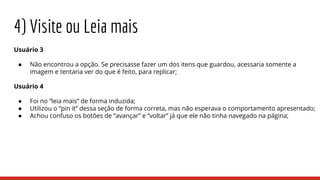 Usuário 3
● Não encontrou a opção. Se precisasse fazer um dos itens que guardou, acessaria somente a
imagem e tentaria ver do que é feito, para replicar;
Usuário 4
● Foi no “leia mais” de forma induzida;
● Utilizou o “pin it” dessa seção de forma correta, mas não esperava o comportamento apresentado;
● Achou confuso os botões de “avançar” e “voltar” já que ele não tinha navegado na página;
4) Visite ou Leia mais
 