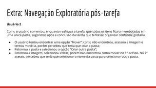 Extra: Navegação Exploratória pós-tarefa
Usuário 2
Como o usuário comentou, enquanto realizava a tarefa, que todos os itens ficaram embolados em
uma única pasta, sugerimos após a conclusão da tarefa que tentasse organizar conforme gostaria.
● O usuário tentou encontrar uma opção “Mover”, como não encontrou, acessou a imagem e
tentou movê-la, porém percebeu que teria que criar a pasta;
● Retornou a pasta e selecionou a opção “Criar outra pasta”;
● Retornou a imagem, selecionou editar, porém não encontrou como mover no 1º acesso. No 2º
acesso, percebeu que teria que selecionar o nome da pasta para selecionar outra pasta.
 