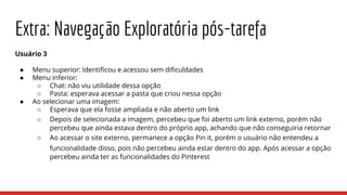 Extra: Navegação Exploratória pós-tarefa
Usuário 3
● Menu superior: Identificou e acessou sem dificuldades
● Menu inferior:
○ Chat: não viu utilidade dessa opção
○ Pasta: esperava acessar a pasta que criou nessa opção
● Ao selecionar uma imagem:
○ Esperava que ela fosse ampliada e não aberto um link
○ Depois de selecionada a imagem, percebeu que foi aberto um link externo, porém não
percebeu que ainda estava dentro do próprio app, achando que não conseguiria retornar
○ Ao acessar o site externo, permanece a opção Pin it, porém o usuário não entendeu a
funcionalidade disso, pois não percebeu ainda estar dentro do app. Após acessar a opção
percebeu ainda ter as funcionalidades do Pinterest
 
