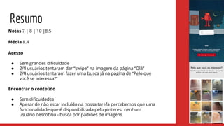 Resumo
Notas 7 | 8 | 10 |8.5
Média 8.4
Acesso
● Sem grandes dificuldade
● 2/4 usuários tentaram dar “swipe” na imagem da página “Olá”
● 2/4 usuários tentaram fazer uma busca já na página de “Pelo que
você se interessa?”
Encontrar o conteúdo
● Sem dificuldades
● Apesar de não estar incluído na nossa tarefa percebemos que uma
funcionalidade que é disponibilizada pelo pinterest nenhum
usuário descobriu - busca por padrões de imagens
 