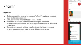 Organizar
● Todos os usuários precisaram dar um “refresh” na página para que
suas pastas aparecessem;
● Um usuário teve dificuldade para criar a pasta;
● Somente um usuário tentou mover as imagens depois de
adicionadas a pasta e teve dificuldade para mover um pin para uma
nova pasta;
● Somente um usuário utilizou o atalho disponível ao pressionar a
imagem por um tempo, para armazená-la em uma pasta;
Resumo
 