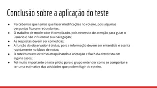 ● Percebemos que temos que fazer modificações no roteiro, pois algumas
perguntas ficaram redundantes;
● O trabalho de moderador é complicado, pois necessita de atenção para guiar o
usuário e não influenciar sua navegação;
● As respostas devem ser comedidas;
● A função do observador é árdua, pois a informação devem ser entendida e escrita
rapidamente no bloco de notas;
● O roteiro estava extenso atrapalhando a anotação e fluxo da entrevista em
alguns casos;
● Foi muito importante o teste piloto para o grupo entender como se comportar e
ter uma estimativa das atividades que podem fugir do roteiro.
Conclusão sobre a aplicação do teste
 