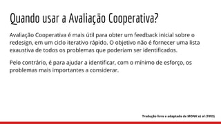 Quando usar a Avaliação Cooperativa?
Avaliação Cooperativa é mais útil para obter um feedback inicial sobre o
redesign, em um ciclo iterativo rápido. O objetivo não é fornecer uma lista
exaustiva de todos os problemas que poderiam ser identificados.
Pelo contrário, é para ajudar a identificar, com o mínimo de esforço, os
problemas mais importantes a considerar.
Tradução livre e adaptada de MONK et al (1993)
 