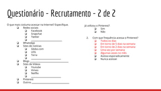 Questionário - Recrutamento - 2 de 2
O que mais costuma acessar na Internet? Especifique.
❏ Redes sociais
❏ Facebook
❏ Snapchat
❏ Twitter
❏ ____________________________
❏ WhatsApp
❏ Sites de notícias
❏ Globo.com
❏ UOL
❏ Terra
❏ ___________________________
❏ Blogs ___________________________________
❏ Sites de Vídeos
❏ Youtube
❏ Vimeo
❏ Netflix
❏ ___________________________
❏ Pinterest
❏ Outros __________________________________
Já utilizou o Pinterest?
❏ Sim
❏ Não
2. Com que frequência acessa o Pinterest?
❏ Todos os dias
❏ Em torno de 5 dias na semana
❏ Em torno de 2 dias na semana
❏ Uma vez por semana
❏ Algumas vezes no mês
❏ Acesso esporadicamente
❏ Nunca acessei
 