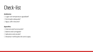 Check-list
Ambiente:
⎕ Lugar com temperatura agradável?
⎕ Iluminação adequada?
⎕ Água, café e biscoito?
Aparelho:
⎕ Internet está funcionando?
⎕ Bateria está carregada?
⎕ Aplicativo está zerado?
⎕ Desativar notificações de outros apps;
 