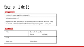 Roteiro - 1 de 13
Projeto / Produto: App Pinterest para iOS
Bateria de testes nº: 1
Objetivo do Teste: Avaliar se os usuários iniciantes sao capazes de utilizar o app
usufruindo do beneficio total de forma a conseguir criar pastas e salvar pins.
Sobre o Projeto
Data: Duração da sessão
Início: Término:
Local:
Moderador: Observador:
Sobre o teste
 