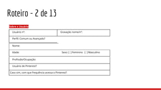 Roteiro - 2 de 13
Sobre o Usuário
Usuário nº: Gravação nome/nº:
Perfil: Comum ou Avançado?
Nome:
Idade: Sexo: [ ] Feminino [ ] Masculino
Profissão/Ocupação:
Usuário de Pinterest?
Caso sim, com que frequência acessa o Pinterest?
 