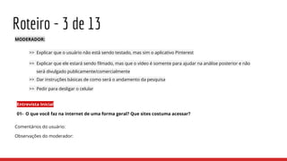 Roteiro - 3 de 13
MODERADOR:
>> Explicar que o usuário não está sendo testado, mas sim o aplicativo Pinterest
>> Explicar que ele estará sendo filmado, mas que o vídeo é somente para ajudar na análise posterior e não
será divulgado publicamente/comercialmente
>> Dar instruções básicas de como será o andamento da pesquisa
>> Pedir para desligar o celular
Entrevista Inicial
01- O que você faz na internet de uma forma geral? Que sites costuma acessar?
Comentários do usuário:
Observações do moderador:
 