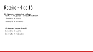 Roteiro - 4 de 13
02 - E quanto à redes sociais, você usa?
02.01. - Se sim, qual(is) e com que frequência?
Comentários do usuário:
Observações do moderador:
03 - Acessa a internet de onde?
Comentários do usuário:
Observações do moderador:
 