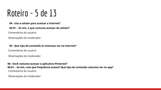 Roteiro - 5 de 13
04 - Usa o celular para acessar a internet?
04.01. - Se sim, o que costuma acessar do celular?
Comentários do usuário:
Observações do moderador:
05 - Que tipo de conteúdo te interessa ver na internet?
Comentários do usuário:
Observações do moderador:
06 - Você costuma acessar o aplicativo Pinterest?
06.01. - Se sim, com que frequência acessa? Que tipo de conteúdo costuma ver no app?
Comentários do usuário:
Observações do moderador:
 