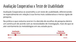 Avaliação Cooperativa x Teste de Usabilidade
Avaliação Cooperativa se assemelha a um teste de usabilidade, diferenciando-
se especialmente em relação à sua forma mais colaborativa e menos rígida de
pesquisa.
Na prática o que costuma ocorrer é a decisão de escolhas de pesquisa dentro
um continuum de acordo com as necessidades de investigação, mais do que se
ater estritamente às metodologias em seu estado puro.
+formal- formal
Avaliação
Cooperativa
Teste de
Usabilidade
 