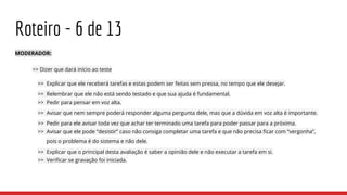 Roteiro - 6 de 13
MODERADOR:
>> Dizer que dará início ao teste
>> Explicar que ele receberá tarefas e estas podem ser feitas sem pressa, no tempo que ele desejar.
>> Relembrar que ele não está sendo testado e que sua ajuda é fundamental.
>> Pedir para pensar em voz alta.
>> Avisar que nem sempre poderá responder alguma pergunta dele, mas que a dúvida em voz alta é importante.
>> Pedir para ele avisar toda vez que achar ter terminado uma tarefa para poder passar para a próxima.
>> Avisar que ele pode “desistir” caso não consiga completar uma tarefa e que não precisa ficar com “vergonha”,
pois o problema é do sistema e não dele.
>> Explicar que o principal desta avaliação é saber a opinião dele e não executar a tarefa em si.
>> Verificar se gravação foi iniciada.
 