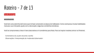 Roteiro - 7 de 13
Tarefa Principal
MODERADOR:
Você tem uma sobrinha de 8 anos que irá fazer aniversário na época do Halloween. Como você possui muitas habilidades
manuais, sua irmã pediu ajuda com a decoração e algumas comidinhas temáticas.
Você se comprometeu a levar 4 itens decorativos e 4 comidinhas para festa. Para se inspirar resolveu entrar no Pinterest.
Comentários do usuário durante a tarefa:
Observações / Interpretação do moderador/observador:
 