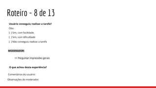 Roteiro - 8 de 13
Usuário conseguiu realizar a tarefa?
Obs:
[ ] Sim, com facilidade.
[ ] Sim, com dificuldade
[ ] Não conseguiu realizar a tarefa
MODERADOR:
>> Perguntar impressões gerais
O que achou desta experiência?
Comentários do usuário:
Observações do moderador:
 