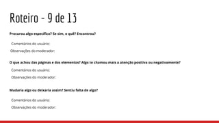 Roteiro - 9 de 13
Procurou algo específico? Se sim, o quê? Encontrou?
Comentários do usuário:
Observações do moderador:
O que achou das páginas e dos elementos? Algo te chamou mais a atenção positiva ou negativamente?
Comentários do usuário:
Observações do moderador:
Mudaria algo ou deixaria assim? Sentiu falta de algo?
Comentários do usuário:
Observações do moderador:
 