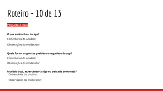 Roteiro - 10 de 13
Perguntas Finais
O que você achou do app?
Comentários do usuário:
Observações do moderador:
Quais foram os pontos positivos e negativos do app?
Comentários do usuário:
Observações do moderador:
Mudaria algo, acrescentaria algo ou deixaria como está?
Comentários do usuário:
Observações do moderador:
 
