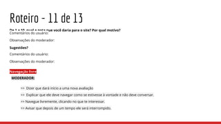 Roteiro - 11 de 13
De 1 a 10, qual a nota que você daria para o site? Por qual motivo?
Comentários do usuário:
Observações do moderador:
Sugestões?
Comentários do usuário:
Observações do moderador:
Navegação livre
MODERADOR:
>> Dizer que dará início a uma nova avaliação
>> Explicar que ele deve navegar como se estivesse à vontade e não deve conversar.
>> Navegue livremente, clicando no que te interessar.
>> Avisar que depois de um tempo ele será interrompido.
 