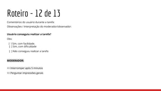 Roteiro - 12 de 13
Comentários do usuário durante a tarefa:
Observações / Interpretação do moderador/observador:
Usuário conseguiu realizar a tarefa?
Obs:
[ ] Sim, com facilidade.
[ ] Sim, com dificuldade
[ ] Não conseguiu realizar a tarefa
MODERADOR:
>> Interromper após 5 minutos
>> Perguntar impressões gerais
 