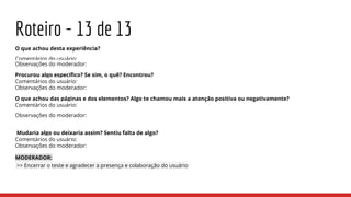 Roteiro - 13 de 13
O que achou desta experiência?
Comentários do usuário:
Observações do moderador:
Procurou algo específico? Se sim, o quê? Encontrou?
Comentários do usuário:
Observações do moderador:
O que achou das páginas e dos elementos? Algo te chamou mais a atenção positiva ou negativamente?
Comentários do usuário:
Observações do moderador:
Mudaria algo ou deixaria assim? Sentiu falta de algo?
Comentários do usuário:
Observações do moderador:
MODERADOR:
>> Encerrar o teste e agradecer a presença e colaboração do usuário
 