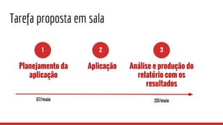 Tarefa proposta em sala
1 2 3
Planejamento da
aplicação
Aplicação Análise e produção do
relatório com os
resultados
07/maio 20/maio
 