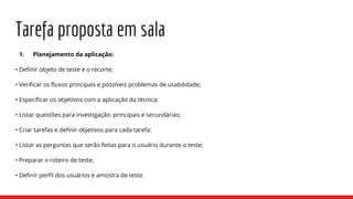 Tarefa proposta em sala
1. Planejamento da aplicação:
• Definir objeto de teste e o recorte;
• Verificar os fluxos principais e possíveis problemas de usabilidade;
• Especificar os objetivos com a aplicação da técnica;
• Listar questões para investigação: principais e secundárias;
• Criar tarefas e definir objetivos para cada tarefa;
• Listar as perguntas que serão feitas para o usuário durante o teste;
• Preparar o roteiro de teste;
• Definir perfil dos usuários e amostra de teste.
 