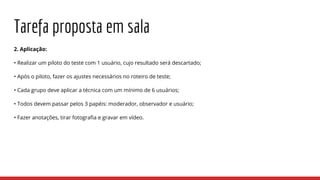 Tarefa proposta em sala
2. Aplicação:
• Realizar um piloto do teste com 1 usuário, cujo resultado será descartado;
• Após o piloto, fazer os ajustes necessários no roteiro de teste;
• Cada grupo deve aplicar a técnica com um mínimo de 6 usuários;
• Todos devem passar pelos 3 papéis: moderador, observador e usuário;
• Fazer anotações, tirar fotografia e gravar em vídeo.
 