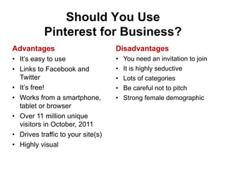 Should You Use
           Pinterest for Business?
Advantages                         Disadvantages
• It’s easy to use                 •   You need an invitation to join
• Links to Facebook and            •   It is highly seductive
  Twitter                          •   Lots of categories
• It’s free!                       •   Be careful not to pitch
• Works from a smartphone,         •   Strong female demographic
  tablet or browser
• Over 11 million unique
  visitors in October, 2011
• Drives traffic to your site(s)
• Highly visual
 