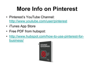 More Info on Pinterest
• Pinterest’s YouTube Channel:
  http://www.youtube.com/user/pinterest
• iTunes App Store
• Free PDF from hubspot:
• http://www.hubspot.com/how-to-use-pinterest-for-
  business/
 