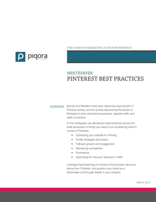 WHITEPAPER
PINTEREST BEST PRACTICES
SUMMARY Brands and Retailers have been observing rapid growth in
Pinterest activty, and are quickly discovering the power of
Pinterest to drive viral brand awareness, website traffic and
sales conversion.
In this whitepaper we will discuss best practices across the
wide landscape of things you need to be considering when it
comes to Pinterest:
•	 Optimizing your website for Pinning
•	 Profile strategies and tactics
•	 Follower growth and engagement
•	 Monitoring competitors
•	 Promotions
•	 Optimizing for inbound “discovery” traffic
Leverage these learnings to enhance the business value you
derive from Pinterest, and position your brand as a
tastemaker and thought leader in your industry.
THE COMPLETE MARKETING SUITE FOR PINTEREST
#1F667C #3E3E36
formerly
MAY 8, 2013
 